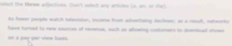 Select the tarne adjectives. Don't solect any articles [A,an,otor) 
As hewer people watch television, incane from adeettsing declioes; as a reslt, netwotis 
have turned to new sources of revenue, such as allowing customers to downisad shows 
on a pay-per-view basis .