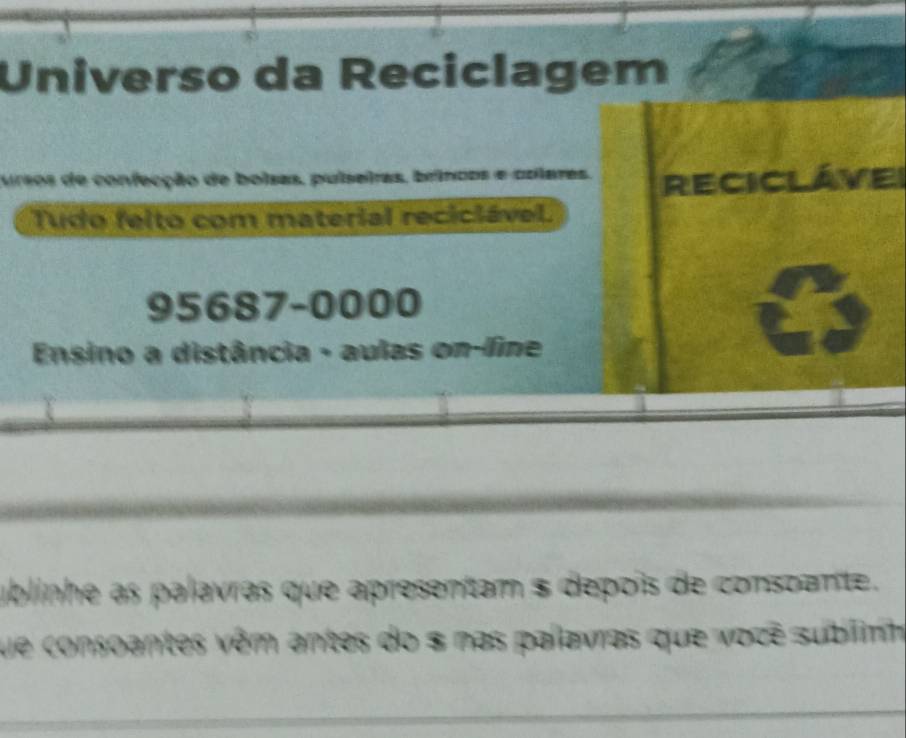 Universo da Reciclagem 
Mrsos de confecção de boisas, pulseiras, brincos e colares. RECICLÁVEI 
Tudo felto com material reciciável.
95687-0000
Ensino a distância - aulas on-line 
ublinhe as palavras que apresentam $ depois de consoante. 
que consoantes vêm antes do $ nas palavras que vozê sublinh