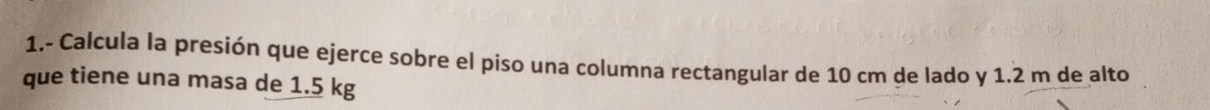 1.- Calcula la presión que ejerce sobre el piso una columna rectangular de 10 cm de lado y 1.2 m de alto 
que tiene una masa de 1.5 kg