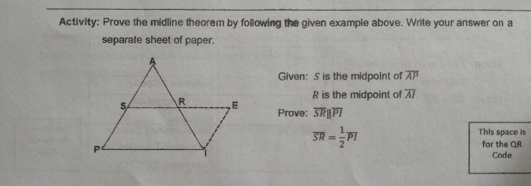 Activity: Prove the midline theorem by following the given example above. Write your answer on a
separate sheet of paper.
Given: S is the midpoint of overline AP
R is the midpoint of overline AI
Prove: overline SRparallel overline PI
overline SR= 1/2 overline PI
This space is
for the QR
Code