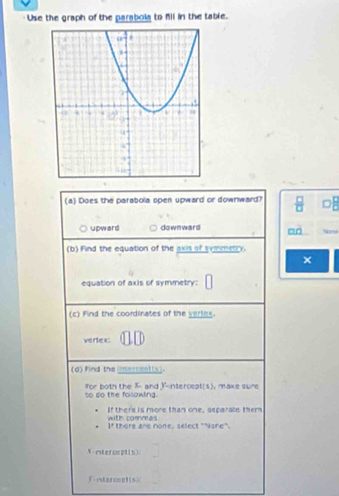 Use the graph of the parabola to f11 in the table.
(a) Does the parabola open upward or downward?  8/11 
upward downward
5me
(b) Find the equation of the axis of symmetry.
×
equation of axis of symmetry:
(c) Find the coordinates of the verlex.
vertex:
(d)find the limerrent(s).
For both the K - and I-intercept(s), make sure
so do the fosowing.
If there is more than one, separate them
with commes
If there are none, select "Nare".
V ntercspt(b)
f-intercsplts)