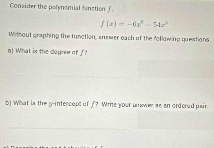 Consider the polynomial function ∫.
f(x)=-6x^6-54x^5
Without graphing the function, answer each of the following questions. 
a) What is the degree of ƒ? 
b) What is the y-intercept of ƒ? Write your answer as an ordered pair.