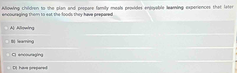 Allowing children to the plan and prepare family meals provides enjoyable learning experiences that later
encouraging them to eat the foods they have prepared.
A) Allowing
B) learning
C) encouraging
D) have prepared