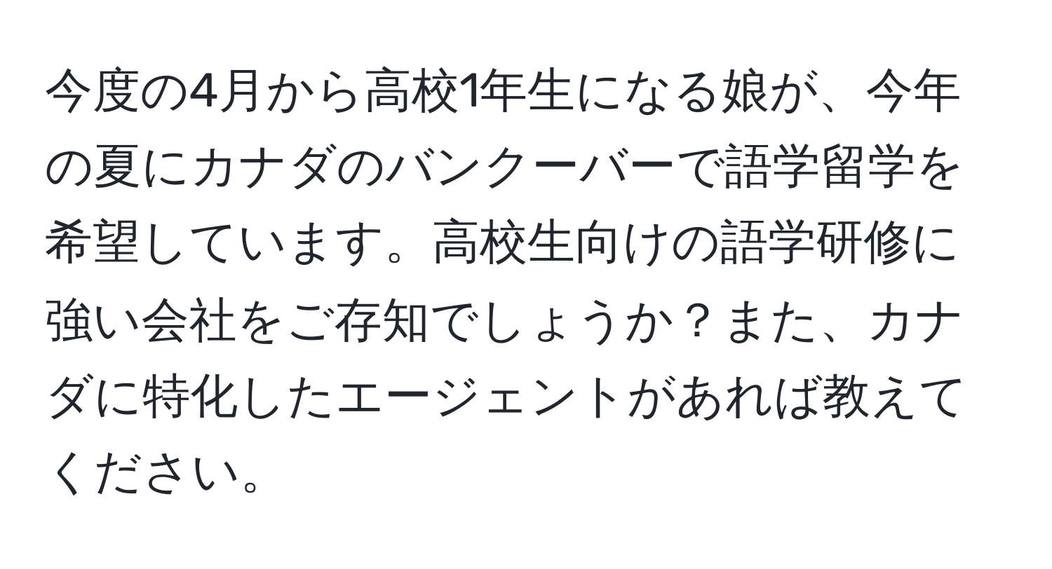 今度の4月から高校1年生になる娘が、今年の夏にカナダのバンクーバーで語学留学を希望しています。高校生向けの語学研修に強い会社をご存知でしょうか？また、カナダに特化したエージェントがあれば教えてください。