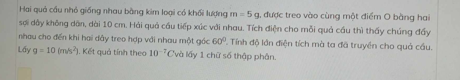 Hai quả cầu nhỏ giống nhau bằng kim loại có khối lượng m=5g 1, được treo vào cùng một điểm O bằng hai 
sợi dây không dãn, dài 10 cm. Hải quả cầu tiếp xúc với nhau. Tích điện cho mỗi quả cầu thì thấy chúng đẩy 
nhau cho đến khi hai dây treo hợp với nhau một góc 60°. Tính độ lớn điện tích mà ta đã truyền cho quả cầu. 
Lấy g=10(m/s^2) Kết quả tính theo 10^(-7)C lvà lấy 1 chữ số thập phân.