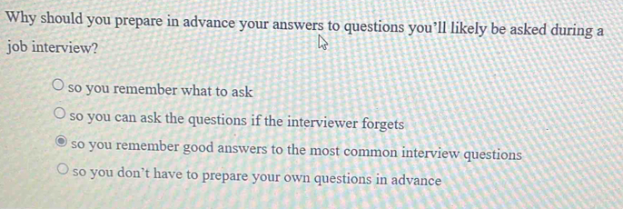 Why should you prepare in advance your answers to questions you’ll likely be asked during a
job interview?
so you remember what to ask
so you can ask the questions if the interviewer forgets
so you remember good answers to the most common interview questions
so you don’t have to prepare your own questions in advance