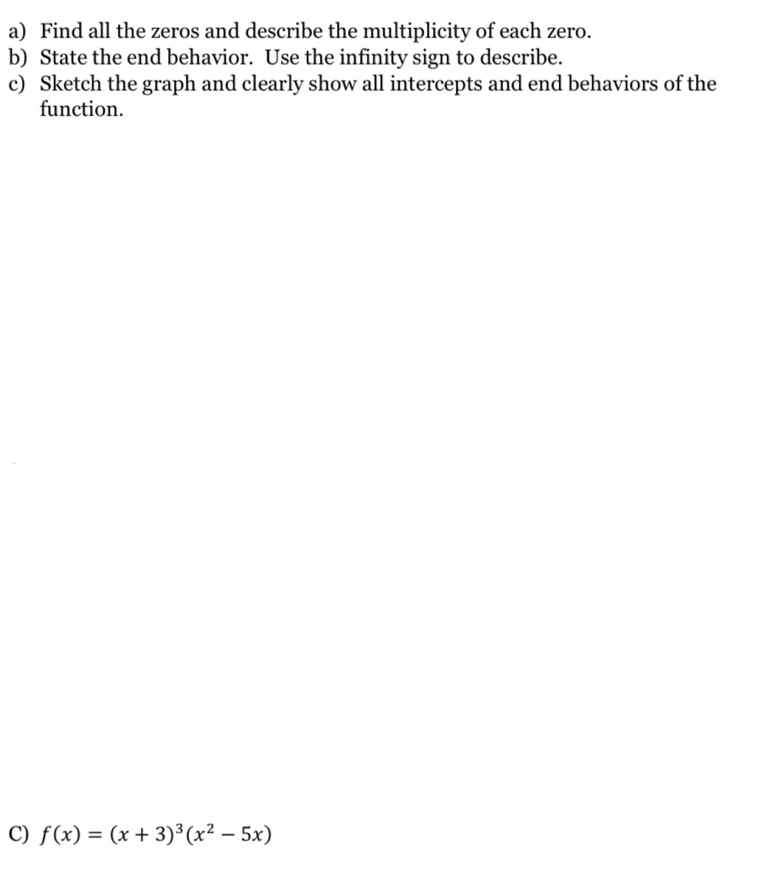 Find all the zeros and describe the multiplicity of each zero. 
b) State the end behavior. Use the infinity sign to describe. 
c) Sketch the graph and clearly show all intercepts and end behaviors of the 
function. 
C) f(x)=(x+3)^3(x^2-5x)