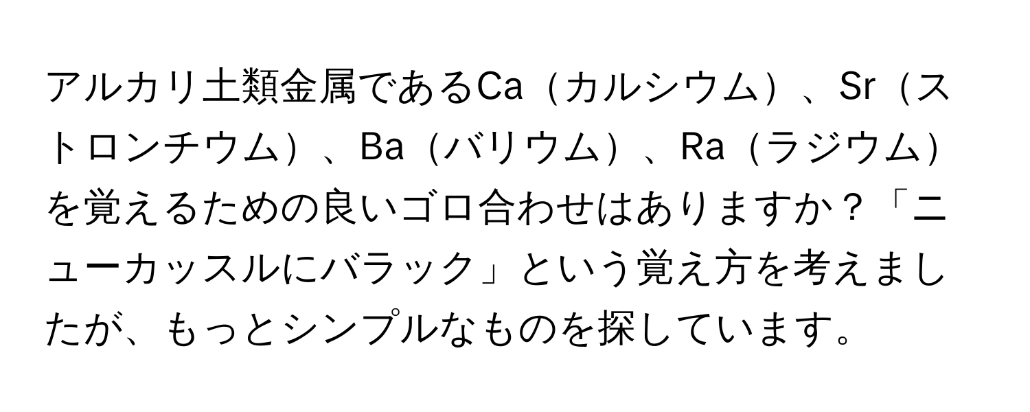 アルカリ土類金属であるCaカルシウム、Srストロンチウム、Baバリウム、Raラジウムを覚えるための良いゴロ合わせはありますか？「ニューカッスルにバラック」という覚え方を考えましたが、もっとシンプルなものを探しています。