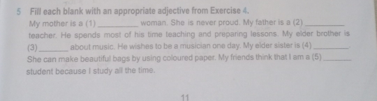 Fill each blank with an appropriate adjective from Exercise 4. 
My mother is a (1) _woman. She is never proud. My father is a (2)_ 
teacher. He spends most of his time teaching and preparing lessons. My elder brother is 
(3)_ about music. He wishes to be a musician one day. My elder sister is (4) __ 
She can make beautiful bags by using coloured paper. My friends think that I am a (5)_ 
student because I study all the time. 
11