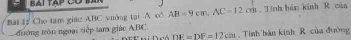 bai tạp có bản 
Bài 1ý Cho tạm giác ABC vuông tại A có AB=9cm, AC=12cm. Tính bản kính R của 
đường tròn ngoại tiếp tam giác ABC. 
D eó DE=DF=12cm , Tính bán kính R của đường