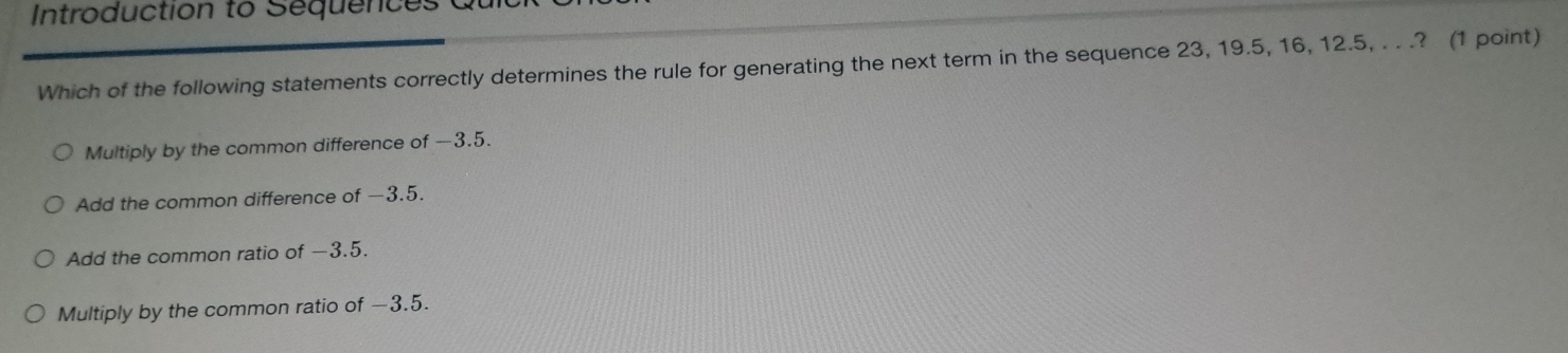Introduction to Sequences
Which of the following statements correctly determines the rule for generating the next term in the sequence 23, 19.5, 16, 12.5, . . .? (1 point)
Multiply by the common difference of —3.5.
Add the common difference of −3.5.
Add the common ratio of −3.5.
Multiply by the common ratio of −3.5.