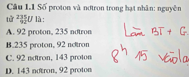 Số proton và nơtron trong hạt nhân: nguyên
tử _(92)^(235)U là:
A. 92 proton, 235 notron
B. 235 proton, 92 nơtron
C. 92 nơtron, 143 proton
D. 143 nơtron, 92 proton