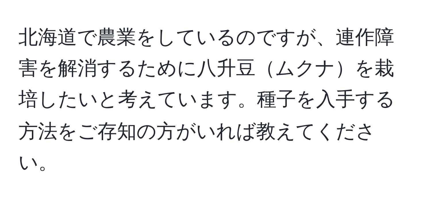 北海道で農業をしているのですが、連作障害を解消するために八升豆ムクナを栽培したいと考えています。種子を入手する方法をご存知の方がいれば教えてください。