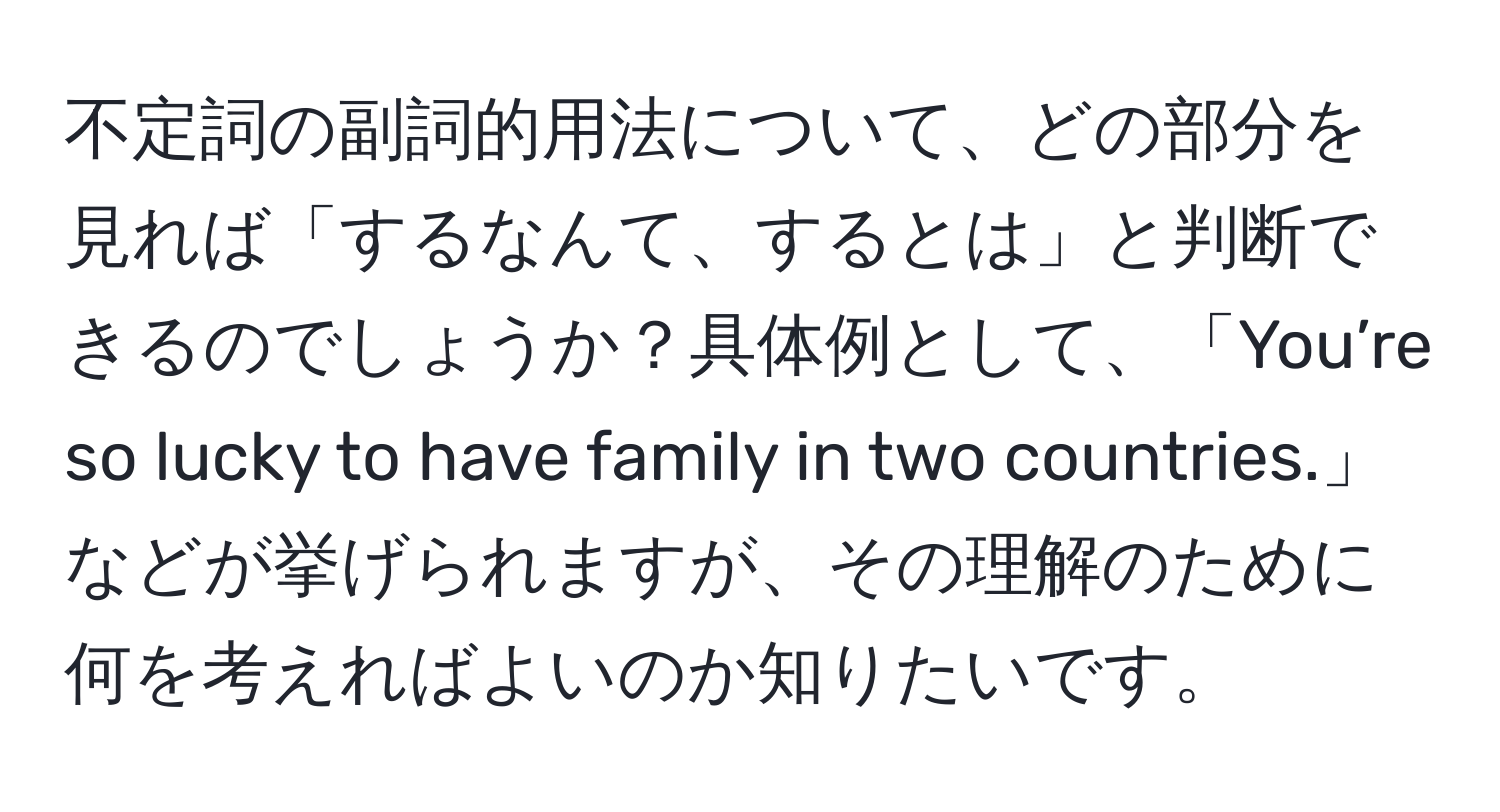 不定詞の副詞的用法について、どの部分を見れば「するなんて、するとは」と判断できるのでしょうか？具体例として、「You’re so lucky to have family in two countries.」などが挙げられますが、その理解のために何を考えればよいのか知りたいです。