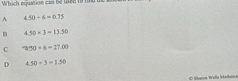 Which equation can be used to find the
A 4.50/ 6=0.75
B 4.50* 3=13.50
C 4.50* 6=27.00
D 4.50/ 3=1.50
Sharon Wells Mathema