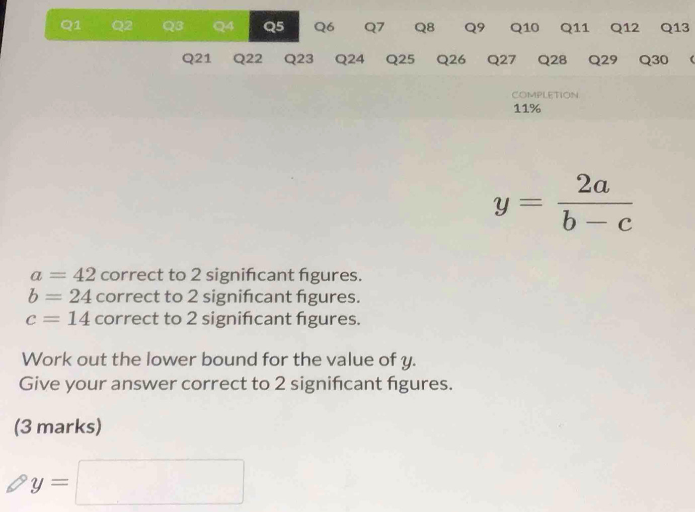 Q3 Q4 Q5 Q6 Q7 Q8 Q9 Q10 Q11 Q12 Q13
Q21 Q22 Q23 Q24 Q25 Q26 Q27 Q28 Q29 Q30 ( 
COMPLETION
11%
y= 2a/b-c 
a=42 correct to 2 significant figures.
b=24 correct to 2 significant figures.
c=14 correct to 2 signifcant figures. 
Work out the lower bound for the value of y. 
Give your answer correct to 2 signifcant figures. 
(3 marks)
y=□