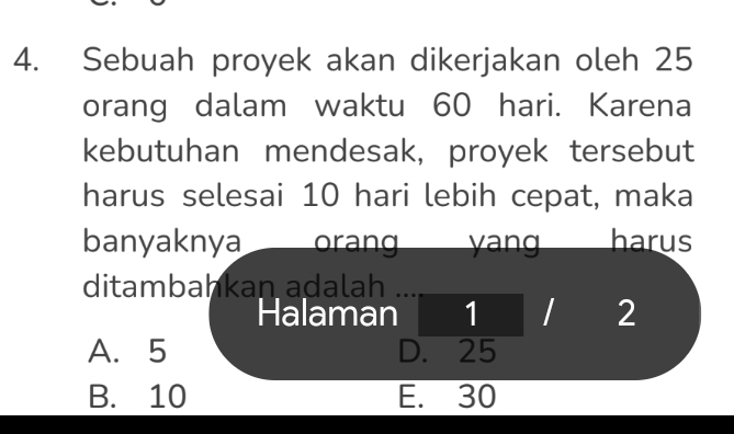 Sebuah proyek akan dikerjakan oleh 25
orang dalam waktu 60 hari. Karena
kebutuhan mendesak, proyek tersebut
harus selesai 10 hari lebih cepat, maka
banyaknya orang an harus
ditambahkan adalah
Halaman 1 / 2
A. 5 D. 25
B. 10 E. 30