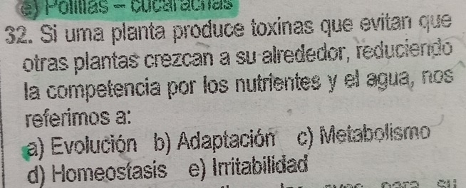 Polilias - cucaracnas
32. Si uma planta produce toxinas que evitan que
otras plantas crezcan a su alrededor, reduciendo
la competencia por los nutrientes y el agua, nos
referimos a:
a) Evolución b) Adaptación c) Metabolismo
d) Homeostasis e) Irritabilidad