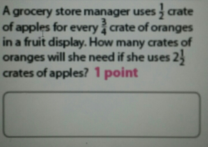 A grocery store manager uses  1/2  crate
of apples for every  3/4  crate of oranges
in a fruit display. How many crates of
oranges will she need if she uses 2 1/2 
crates of apples? 1 point