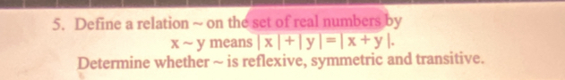 Define a relation ~ on the set of real numbers by
xsim ymeans|x|+|y|=|x+y|. 
Determine whether ~ is reflexive, symmetric and transitive.