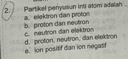 Partikel penyusun inti atom adalah ._
a.elektron dan proton
b. proton dan neutron
c. neutron dan elektron
d. proton, neutron, dan elektron
e. ion positif dan ion negatif