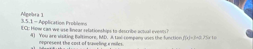 Algebra 1 
3.5.1 - Application Problems 
EQ: How can we use linear relationships to describe actual events? 
4) You are visiting Baltimore, MD. A taxi company uses the function f(x)=3+0.75x to 
represent the cost of traveling x miles.