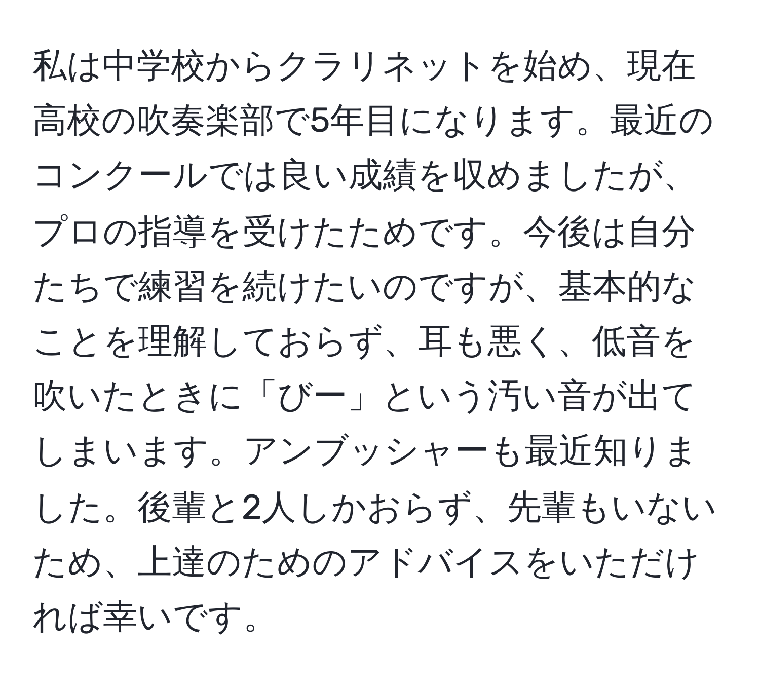 私は中学校からクラリネットを始め、現在高校の吹奏楽部で5年目になります。最近のコンクールでは良い成績を収めましたが、プロの指導を受けたためです。今後は自分たちで練習を続けたいのですが、基本的なことを理解しておらず、耳も悪く、低音を吹いたときに「びー」という汚い音が出てしまいます。アンブッシャーも最近知りました。後輩と2人しかおらず、先輩もいないため、上達のためのアドバイスをいただければ幸いです。