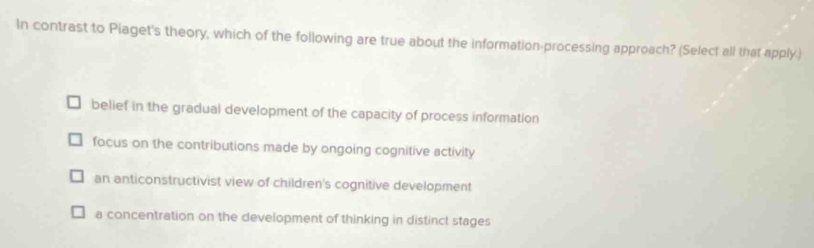 In contrast to Piaget's theory, which of the following are true about the information-processing approach? (Select all that apply.)
belief in the gradual development of the capacity of process information
focus on the contributions made by ongoing cognitive activity
an anticonstructivist view of children's cognitive development
a concentration on the development of thinking in distinct stages