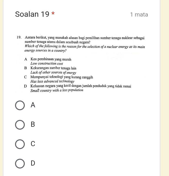 Soalan 19 * 1 mata
19. Antara berikut, yang manakah alasan bagi pemilihan sumber tenaga nuklear sebagai
sumber tenaga utama dalam sesebuah negara?
Which of the following is the reason for the selection of a nuclear energy as its main
energy sources in a country?
A Kos pembinaan yang murah
Low construction cost
B Kekurangan sumber tenaga lain
Lack of other sources of energy
C Mempunyai teknologi yang kurang canggih
Has less advanced technology
D Keluasan negara yang kecil dengan jumlah penduduk yang tidak ramai
Small country with a less population
A
B
C
D