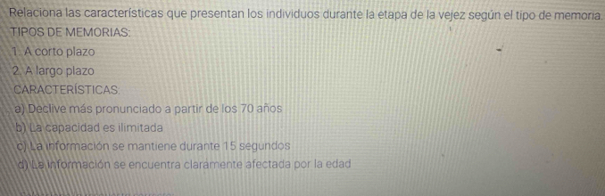 Relaciona las características que presentan los individuos durante la etapa de la vejez según el tipo de memoria.
TIPOS DE MEMORIAS:
1. A corto plazo
2. A largo plazo
Características:
a) Declive más pronunciado a partir de los 70 años
b) La capacidad es ilimitada
c) La información se mantiene durante 15 segundos
d) La información se encuentra claramente afectada por la edad