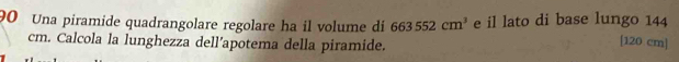 Una piramide quadrangolare regolare ha il volume di 663552cm^3 e il lato di base lungo 144 [120 cm]
cm. Calcola la lunghezza dell’apotema della piramide.