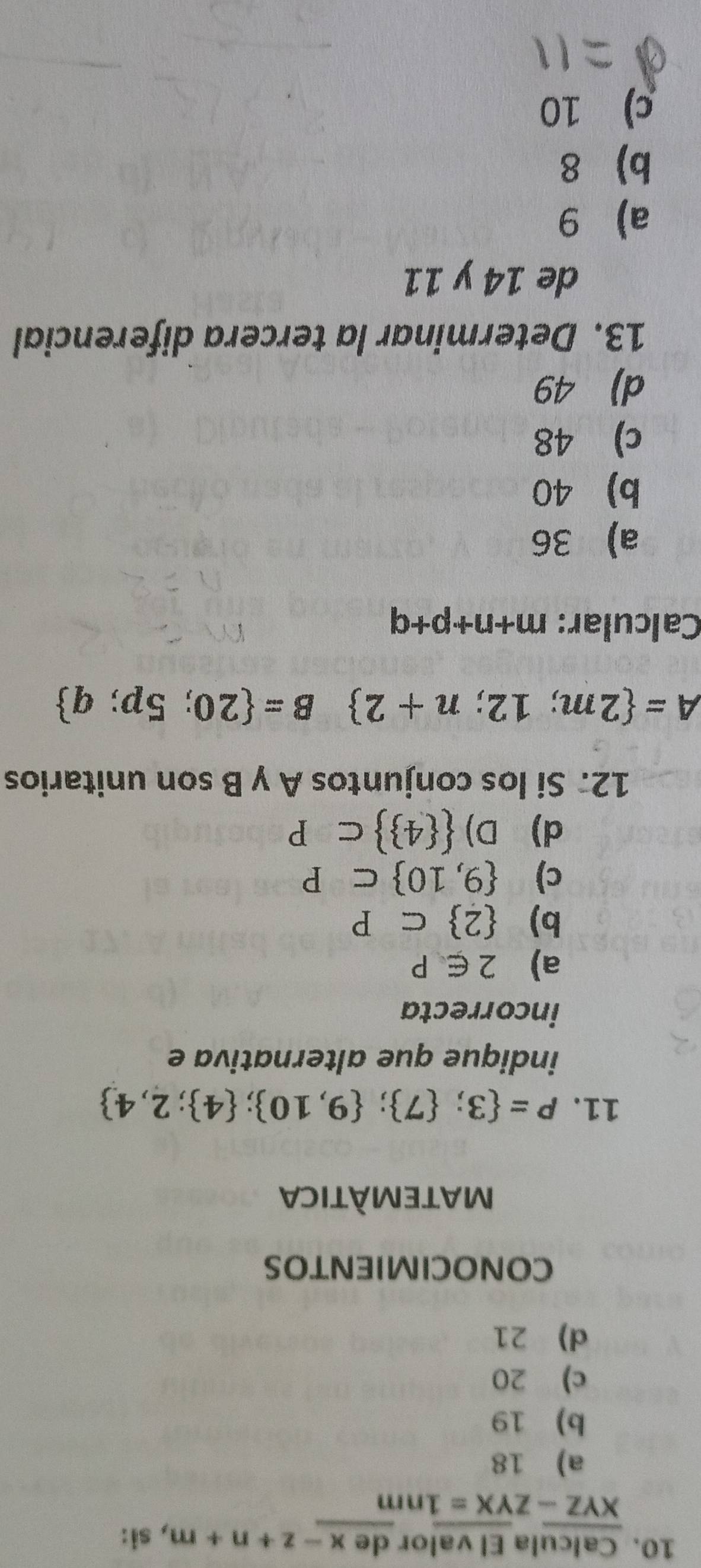 Calcula El valor de x-z+n+m , si:
overline XYZ-Zoverline YX=1nm
a) 18
b) 19
c) 20
d) 21
CONOCIMIENTOS
MATEMÀTICA
11. P= 3; 7 ; 9,10 ; 4 ;2,4
indique que alternativa e
incorrecta
a) 2∈ P
b)  2 ⊂ P
c)  9,10 ⊂ P
d) D)   4  ⊂ P
12. Si los conjuntos A y B son unitarios
A= 2m;12;n+2 B= 20;5p;q
Calcular: m+n+p+q
a 36
b) 40
c) 48
d) 49
13. Determinar la tercera diferencial
de 14 y 11
a) 9
b 8
c) 10