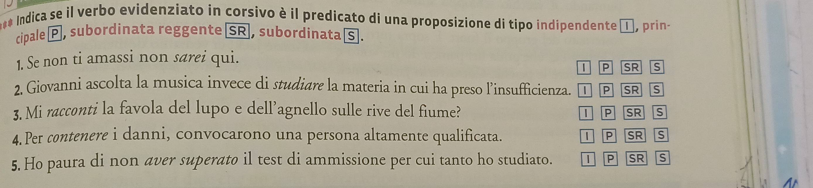 Indica se il verbo evidenziato in corsivo è il predicato di una proposizione di tipo indipendente α, prin-
cipale P, subordinata reggente SR, subordinata s.
1. Se non ti amassi non sarei qui.
l P SR
2. Giovanni ascolta la musica invece di studiare la materia in cui ha preso l’insufficienza. l P SR S
3. Mi racconti la favola del lupo e dell’agnello sulle rive del fiume? SR s
TP
4. Per contenere i danni, convocarono una persona altamente qualificata. P SR s
5. Ho paura di non aver superato il test di ammissione per cui tanto ho studiato. 1 P SR s