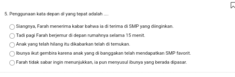 Penggunaan kata depan di yang tepat adalah ....
Siangnya, Farah menerima kabar bahwa ia di terima di SMP yang diinginkan.
Tadi pagi Farah berjemur di depan rumahnya selama 15 menit.
Anak yang telah hilang itu dikabarkan telah di temukan.
lbunya ikut gembira karena anak yang di banggakan telah mendapatkan SMP favorit.
Farah tidak sabar ingin menunjukkan, ia pun menyusul ibunya yang berada dipasar.