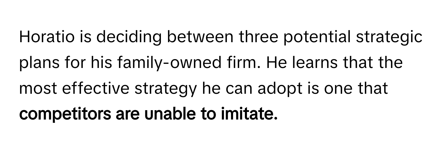 Horatio is deciding between three potential strategic plans for his family-owned firm. He learns that the most effective strategy he can adopt is one that **competitors are unable to imitate.**