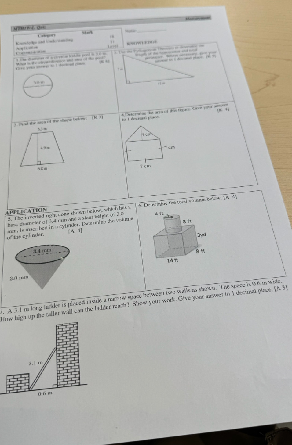 MTHIW-L Quiz
Categury Msrk
S 
_
Knowledge and Underwänding
v v
Application Leve! RNOWLEDGE
Communication
1.The diameter of a circula kiddie pool is 3.6 m 2. Use the Pyslagsrean Thesnens io determie the
Whis is the circamference and area of the pool?
Give your anower to 1 decimal place. [π ,6)
36 m
[K 4]
3. Find the area of the shape below: [K3] 4.Determine the area of this figure. Give your answer
to I decimal place.
4 cm
7 cm
7 cm
5. The inverted right cone shown below, which has a 6. Determine the total volume below. [A4]
APPLICATION
base diameter of 3.4 mm and a slant height of 3.0
mm, is inscribed in a cylinder. Determine the volume
of the cylinder. [A4]

7. A 3.1 m long ladder is placed inside a narrow space between two walls as shown. The space is 0.6 m wide.
How high up the taller wall can the ladder reach? Show your work. Give your answer to 1 decimal place. [A3]
3.1 m
0.6 m