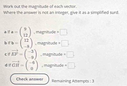 Work out the magnitude of each vector. 
Where the answer is not an integer, give it as a simplified surd. 
a If a=beginpmatrix 9 12endpmatrix , magnitude =□. 
b lf b=beginpmatrix 12 -8endpmatrix , magnitude =□. 
c lf vector EF=beginpmatrix -3 -9endpmatrix , magnitude =□. 
d if vector GH=beginpmatrix -6 0endpmatrix , magnitude =□. 
Check answer Remaining Attempts : 3