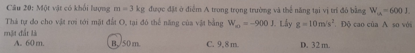 Một vật có khối lượng m=3kg được đặt ở điểm A trong trọng trường và thế năng tại vị trí đó bằng W_u=600J. 
Thả tự do cho vật rơi tới mặt đất O, tại đó thế năng của vật bằng W_to=-900J
mặt đất là . Lấy g=10m/s^2.Độ cao của A so với
A. 60 m. B. 50m. C. 9, 8 m. D. 32 m.