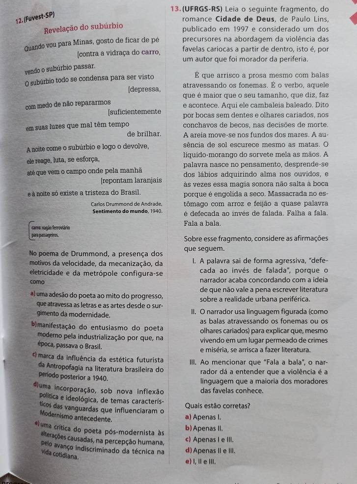 (UFRGS-RS) Leia o seguinte fragmento, do
12. (Fuvest-SP)
romance Cidade de Deus, de Paulo Lins,
Revelação do subúrbio
publicado em 1997 e considerado um dos
Quando vou para Minas, gosto de ficar de pé precursores na abordagem da violência das
[contra a vidraça do carro, favelas cariocas a partir de dentro, isto é, por
um autor que foi morador da periferia.
vendo o subúrbio passar.
O subúrbio todo se condensa para ser visto É que arrisco a prosa mesmo com balas
[depressa, atravessando os fonemas. E o verbo, aquele
que é maior que o seu tamanho, que diz, faz
com medo de não repararmos
e acontece. Aqui ele cambaleia baleado. Dito
[suficientemente por bocas sem dentes e olhares cariados, nos
em suas luzes que mal têm tempo conchavos de becos, nas decisões de morte.
de brilhar. A areia move-se nos fundos dos mares. A au-
A noite come o subúrbio e logo o devolve, sência de sol escurece mesmo as matas. O
ele reage, luta, se esforça, líquido-morango do sorvete mela as mãos. A
palavra nasce no pensamento, desprende-se
até que vem o campo onde pela manhã dos lábios adquirindo alma nos ouvidos, e
[repontam laranjais às vezes essa magia sonora não salta à boca
é à noite só existe a tristeza do Brasil. porque é engolida a seco. Massacrada no es-
Carlos Drummond de Andrade, tômago com arroz e feijão a quase palavra
Sentimento do mundo, 1940. é defecada ao invés de falada. Falha a fala.
carro: vagão ferroviário Fala a bala.
para passageiros. Sobre esse fragmento, considere as afirmações
No poema de Drummond, a presença dos que seguem.
motivos da velocidade, da mecanização, da I. A palavra sai de forma agressiva, “defe-
eletricidade e da metrópole configura-se cada ao invés de falada', porque o
como narrador acaba concordando com a ideia
de que não vale a pena escrever literatura
a) uma adesão do poeta ao mito do progresso, sobre a realidade urbana periférica.
que atravessa as letras e as artes desde o sur-
gimento da modernidade. II. O narrador usa linguagem figurada (como
as balas atravessando os fonemas ou os
b)manifestação do entusiasmo do poeta olhares cariados) para explicar que, mesmo
moderno pela industrialização por que, na vivendo em um lugar permeado de crimes
época, passava o Brasil. e miséria, se arrisca a fazer literatura.
() marca da influência da estética futurista III. Ao mencionar que “Fala a bala”, o nar-
da Antropofagia na literatura brasileira do rador dá a entender que a violência é a
período posterior a 1940.
linguagem que a maioria dos moradores
d)uma incorporação, sob nova inflexão das favelas conhece.
política e ideológica, de temas caracterís- Quais estão corretas?
ticos das vanguardas que influenciaram o
Modernismo antecedente.
a) Apenas I.
e) uma crítica do poeta pós-modernista às
b) Apenas II.
alterações causadas, na percepção humana,
c) Apenas I e III.
pelo avanço indiscriminado da técnica na d) ApenasⅡe III.
vida cotidiana.
e) I, I e ⅢII.