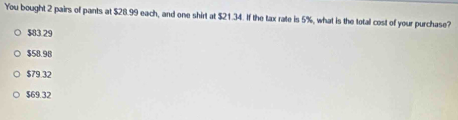 You bought 2 pairs of pants at $28.99 each, and one shirt at $21.34. If the tax rate is 5%, what is the total cost of your purchase?
$83.29
$58.98
$79.32
$69.32