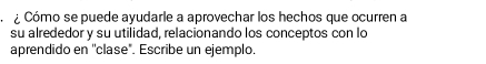 ¿ Cómo se puede ayudarle a aprovechar los hechos que ocurren a 
su alrededor y su utilidad, relacionando los conceptos con lo 
aprendido en ''clase". Escribe un ejemplo.