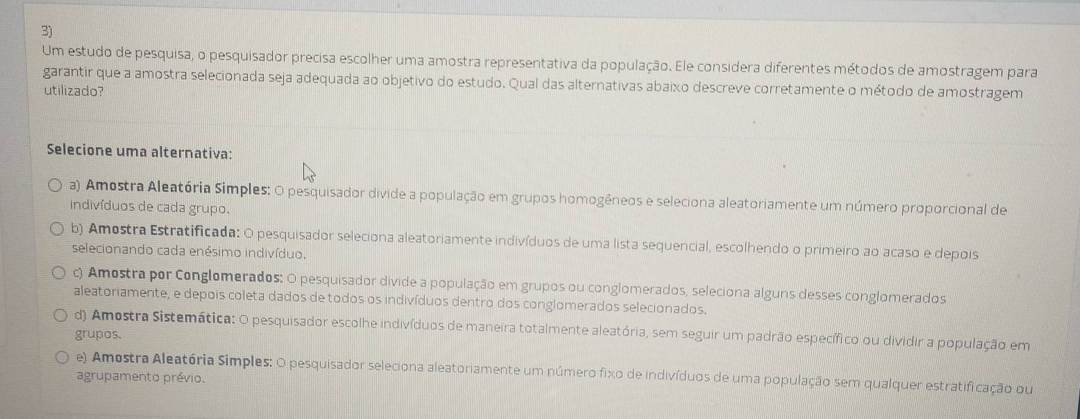 Um estudo de pesquisa, o pesquisador precisa escolher uma amostra representativa da população. Ele considera diferentes métodos de amostragem para
garantir que a amostra selecionada seja adequada ao objetivo do estudo. Qual das alternativas abaixo descreve corretamente o método de amostragem
utilizado?
Selecione uma alternativa:
a) Amostra Aleatória Simples: O pesquisador divide a população em grupos homogêneos e seleciona aleatoriamente um número proporcional de
indivíduos de cada grupo.
b) Amostra Estratificada: O pesquisador seleciona aleatoriamente indivíduos de uma lista sequencial, escolhendo o primeiro ao acaso e depois
selecionando cada enésimo indivíduo.
c) Amostra por Conglomerados: O pesquisador divide a população em grupos ou conglomerados, seleciona alguns desses conglomerados
aleatoriamente, e depois coleta dados de todos os indivíduos dentro dos conglomerados selecionados.
d) Amostra Sistemática: O pesquisador escolhe indivíduos de maneira totalmente aleatória, sem seguir um padrão específico ou dividir a população em
grupos.
e) Amostra Aleatória Simples: O pesquisador seleciona aleatoriamente um número fixo de indivíduos de uma população sem qualquer estratificação ou
agrupamento prévio.