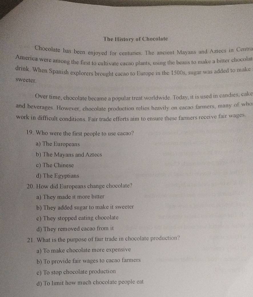 The History of Chocolate
Chocolate has been enjoyed for centuries. The ancient Mayans and Aztecs in Centra
America were among the first to cultivate cacao plants, using the beans to make a bitter chocolat
drink. When Spanish explorers brought cacao to Europe in the 1500s, sugar was added to make
sweeter
Over time, chocolate became a popular treat worldwide. Today, it is used in candies, cake
and beverages. However, chocolate production relies heavily on cacao farmers, many of who
work in difficult conditions. Fair trade efforts aim to ensure these farmers receive fair wages.
19. Who were the first people to use cacao?
a) The Europeans
b) The Mayans and Aztecs
c) The Chinese
d) The Egyptians
20. How did Europeans change chocolate?
a) They made it more bitter
b) They added sugar to make it sweeter
c) They stopped eating chocolate
d) They removed cacao from it
21. What is the purpose of fair trade in chocolate production?
a) To make chocolate more expensive
b) To provide fair wages to cacao farmers
c) To stop chocolate production
d) To limit how much chocolate people eat