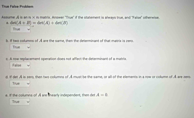 True False Problem
Assume A is an n* n matrix. Answer "True" if the statement is always true, and "False" otherwise.
a. det(A+B)=det(A)+det(B)
True
b. If two columns of A are the same, then the determinant of that matrix is zero.
True
c. A row replacement operation does not affect the determinant of a matrix
False
d. If det A is zero, then two columns of A must be the same, or all of the elements in a row or column of Å are zero.
True
e. If the columns of A are nearly independent, then det A=0.
True