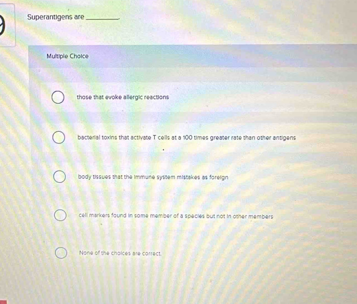 Superantigens are_
Multiple Choice
those that evoke allergic reactions
bacterial toxins that activate T cells at a 100 times greater rate than other antigens
body tissues that the immune system mistakes as foreign
cell markers found in some member of a species but not in other members
None of the cholces are correct.