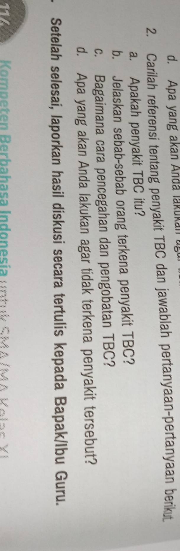 Apa yang akan Anda lakukan ug 
2. Carilah referensi tentang penyakit TBC dan jawablah pertanyaan-pertanyaan berikut 
a. Apakah penyakit TBC itu? 
b. Jelaskan sebab-sebab orang terkena penyakit TBC? 
c. Bagaimana cara pencegahan dan pengobatan TBC? 
d. Apa yang akan Anda lakukan agar tidak terkena penyakit tersebut? 
. Setelah selesai, laporkan hasil diskusi secara tertulis kepada Bapak/Ibu Guru. 
114 Kompeten Berbahasa Indonesia un t uk SMA /MA Kela s X I