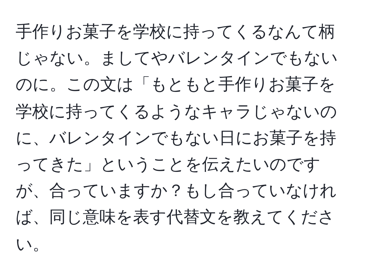 手作りお菓子を学校に持ってくるなんて柄じゃない。ましてやバレンタインでもないのに。この文は「もともと手作りお菓子を学校に持ってくるようなキャラじゃないのに、バレンタインでもない日にお菓子を持ってきた」ということを伝えたいのですが、合っていますか？もし合っていなければ、同じ意味を表す代替文を教えてください。