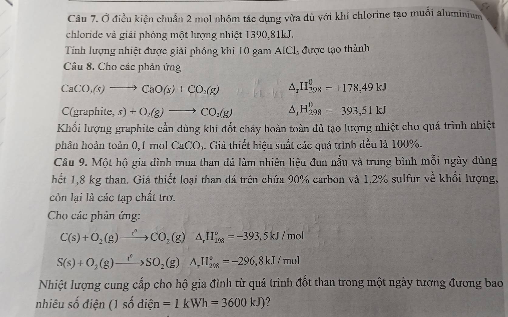 Ở điều kiện chuẩn 2 mol nhôm tác dụng vừa đủ với khí chlorine tạo muối aluminium
chloride và giải phóng một lượng nhiệt 1390,81kJ.
Tính lượng nhiệt được giải phóng khi 10 gam AlCl₃ được tạo thành
Câu 8. Cho các phản ứng
CaCO_3(s)to CaO(s)+CO_2(g)
△ _rH_(298)^0=+178,49kJ
C(graphite s)+O_2(g)to CO_2(g)
△ _rH_(298)^0=-393,51kJ
Khối lượng graphite cần dùng khi đốt cháy hoàn toàn đủ tạo lượng nhiệt cho quá trình nhiệt
phân hoàn toàn 0,1 mol CaCO_3 4. Giả thiết hiệu suất các quá trình đều là 100%.
Câu 9. Một hộ gia đình mua than đá làm nhiên liệu đun nấu và trung bình mỗi ngày dùng
hết 1,8 kg than. Giả thiết loại than đá trên chứa 90% carbon và 1,2% sulfur về khối lượng,
còn lại là các tạp chất trơ.
Cho các phản ứng:
C(s)+O_2(g)xrightarrow t°CO_2(g)△ _rH_(298)°=-393,5kJ/mol
S(s)+O_2(g)xrightarrow t°SO_2(g)△ _rH_(298)°=-296,8kJ/mol
Nhiệt lượng cung cấp cho hộ gia đình từ quá trình đốt than trong một ngày tương đương bao
nhiêu số điện (1 số đi widehat eI 1 =1kWh=3600kJ) ?