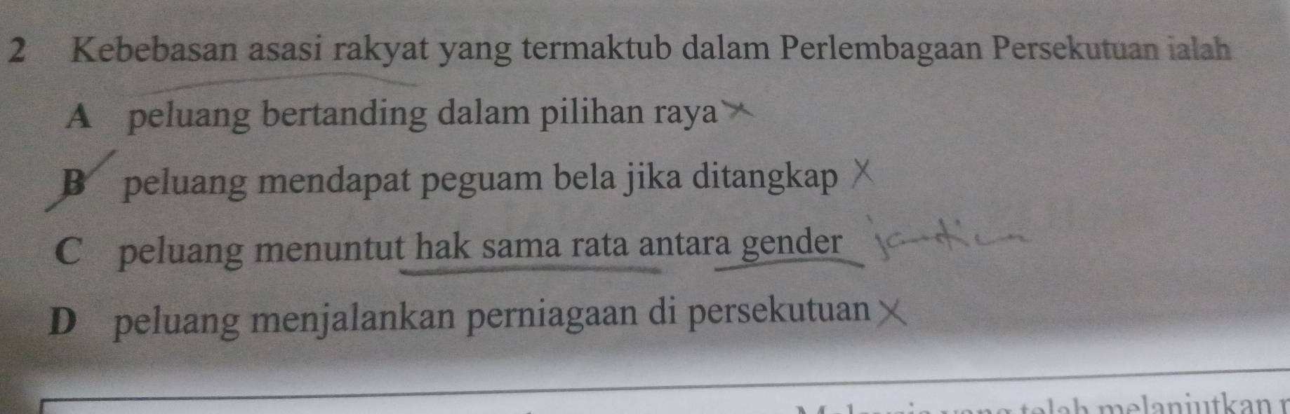 Kebebasan asasi rakyat yang termaktub dalam Perlembagaan Persekutuan ialah
A peluang bertanding dalam pilihan raya
B peluang mendapat peguam bela jika ditangkap
C £ peluang menuntut hak sama rata antara gender
D peluang menjalankan perniagaan di persekutuan