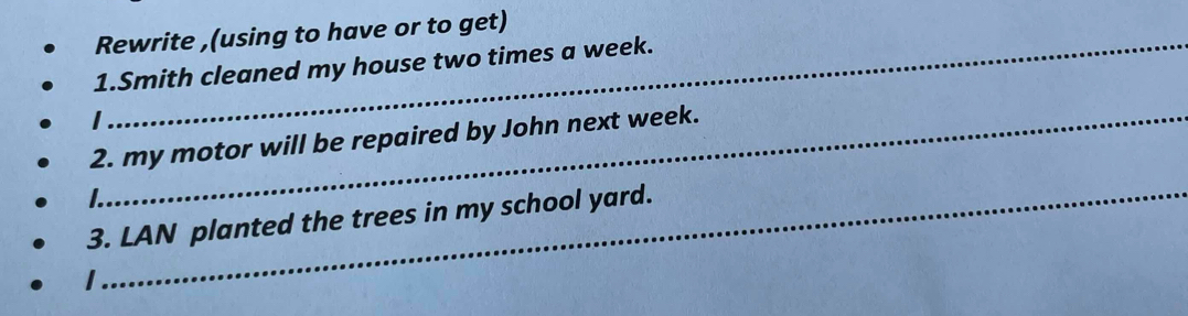 Rewrite ,(using to have or to get) 
1.Smith cleaned my house two times a week. 
I 
2. my motor will be repaired by John next week. 
_ 

3. LAN planted the trees in my school yard. 
I